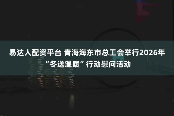 易达人配资平台 青海海东市总工会举行2026年“冬送温暖”行动慰问活动