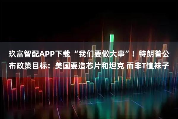 玖富智配APP下载 “我们要做大事”！特朗普公布政策目标：美国要造芯片和坦克 而非T恤袜子