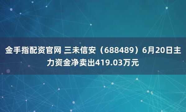 金手指配资官网 三未信安（688489）6月20日主力资金净卖出419.03万元