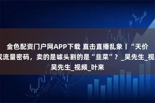 金色配资门户网APP下载 直击直播乱象丨“天价探店”成流量密码，卖的是噱头割的是“韭菜”？_吴先生_视频_叶来