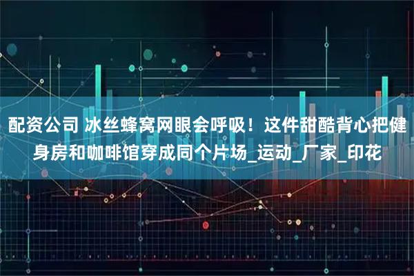 配资公司 冰丝蜂窝网眼会呼吸！这件甜酷背心把健身房和咖啡馆穿成同个片场_运动_厂家_印花