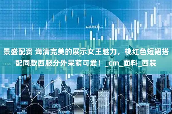 景盛配资 海清完美的展示女王魅力，桃红色短裙搭配同款西服分外呆萌可爱！_cm_面料_西装