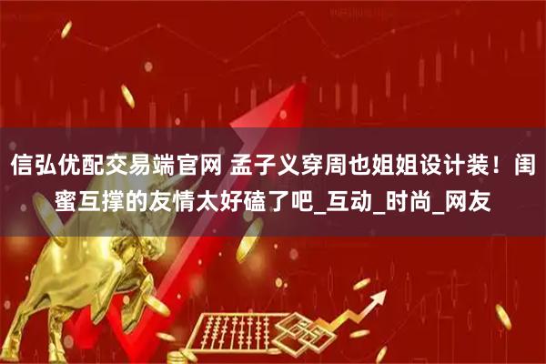 信弘优配交易端官网 孟子义穿周也姐姐设计装！闺蜜互撑的友情太好磕了吧_互动_时尚_网友