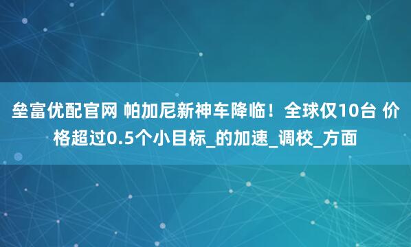 垒富优配官网 帕加尼新神车降临！全球仅10台 价格超过0.5个小目标_的加速_调校_方面