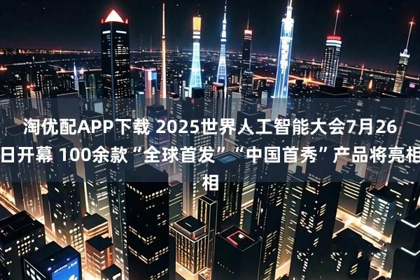 淘优配APP下载 2025世界人工智能大会7月26日开幕 100余款“全球首发”“中国首秀”产品将亮相
