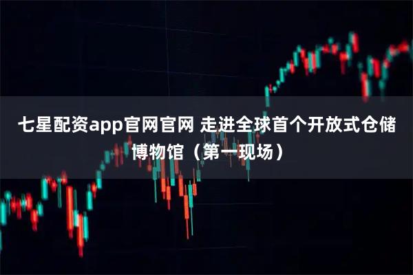 七星配资app官网官网 走进全球首个开放式仓储博物馆（第一现场）