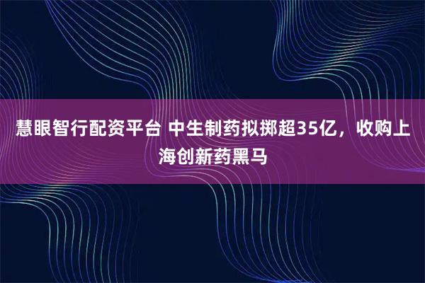 慧眼智行配资平台 中生制药拟掷超35亿，收购上海创新药黑马