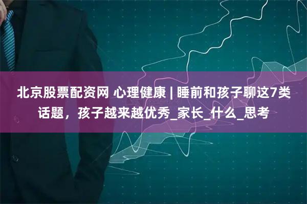 北京股票配资网 心理健康 | 睡前和孩子聊这7类话题，孩子越来越优秀_家长_什么_思考