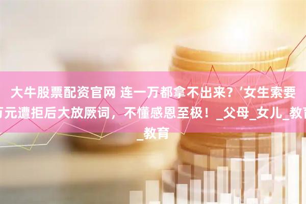 大牛股票配资官网 连一万都拿不出来？’女生索要万元遭拒后大放厥词，不懂感恩至极！_父母_女儿_教育