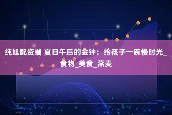 纯旭配资端 夏日午后的金钟：给孩子一碗慢时光_食物_美食_燕麦