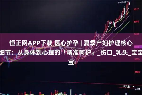 恒正网APP下载 医心护孕 | 夏季产妇护理核心细节：从身体到心理的「精准呵护」_伤口_乳头_宝宝