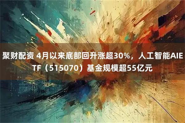 聚财配资 4月以来底部回升涨超30%，人工智能AIETF（515070）基金规模超55亿元