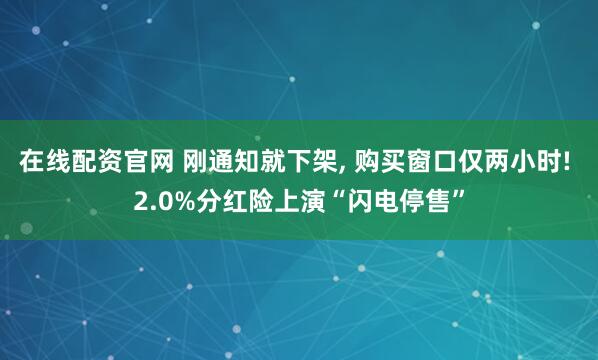 在线配资官网 刚通知就下架, 购买窗口仅两小时! 2.0%分红险上演“闪电停售”