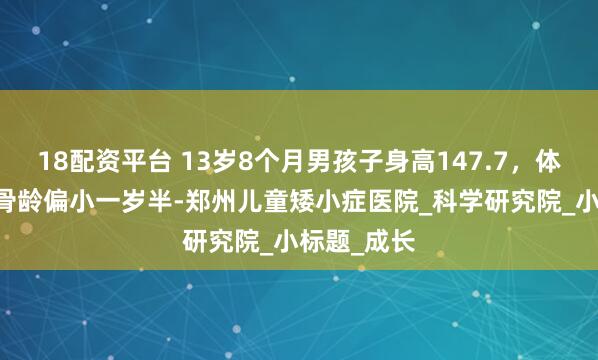 18配资平台 13岁8个月男孩子身高147.7，体重61斤，骨龄偏小一岁半-郑州儿童矮小症医院_科学研究院_小标题_成长