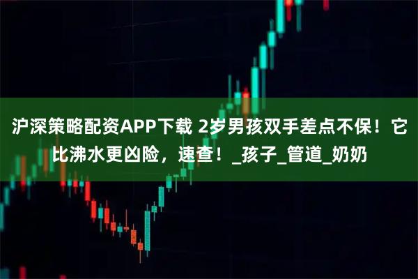 沪深策略配资APP下载 2岁男孩双手差点不保！它比沸水更凶险，速查！_孩子_管道_奶奶