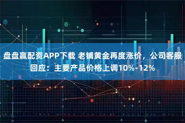 盘盘赢配资APP下载 老铺黄金再度涨价，公司客服回应：主要产品价格上调10%-12%