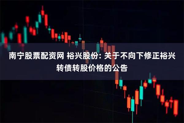 南宁股票配资网 裕兴股份: 关于不向下修正裕兴转债转股价格的公告