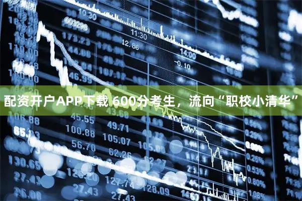 配资开户APP下载 600分考生，流向“职校小清华”
