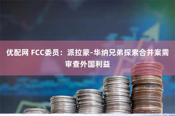 优配网 FCC委员：派拉蒙-华纳兄弟探索合并案需审查外国利益