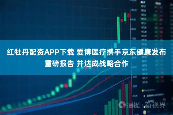 红牡丹配资APP下载 爱博医疗携手京东健康发布重磅报告 并达成战略合作